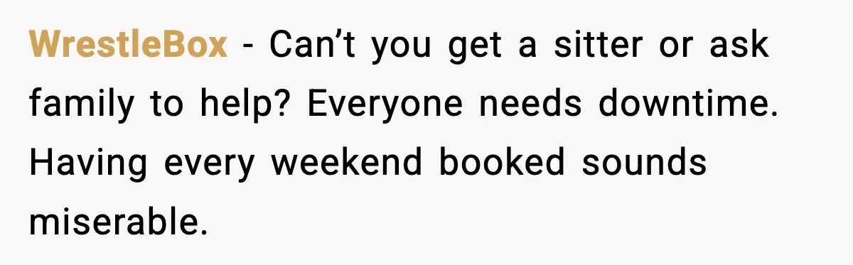 WrestleBox - Can’t you get a sitter or ask family to help? Everyone needs downtime. Having every weekend booked sounds miserable.