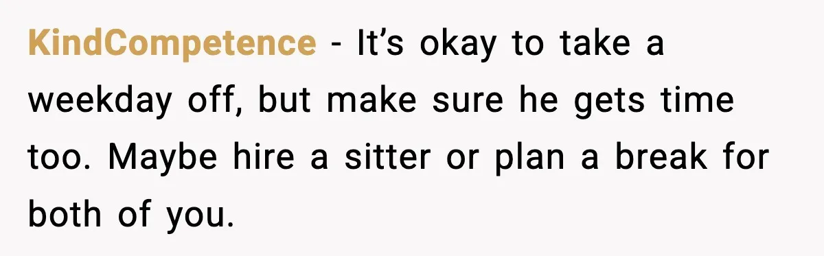 KindCompetence - It’s okay to take a weekday off, but make sure he gets time too. Maybe hire a sitter or plan a break for both of you.