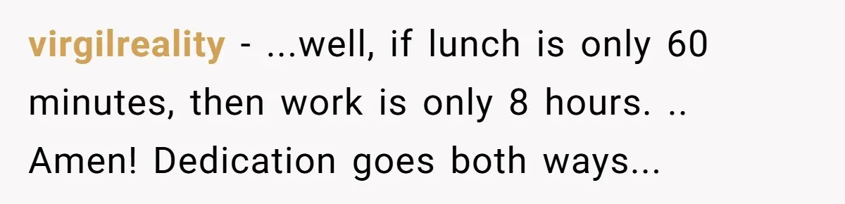 Injured Employee Silently Protests 60-Minute Lunch Break Time Policy, Outwits Clock-Watching Boss virgilreality − ...well, if lunch is only 60 minutes, then work is only 8 hours. .. Amen! Dedication goes both ways...