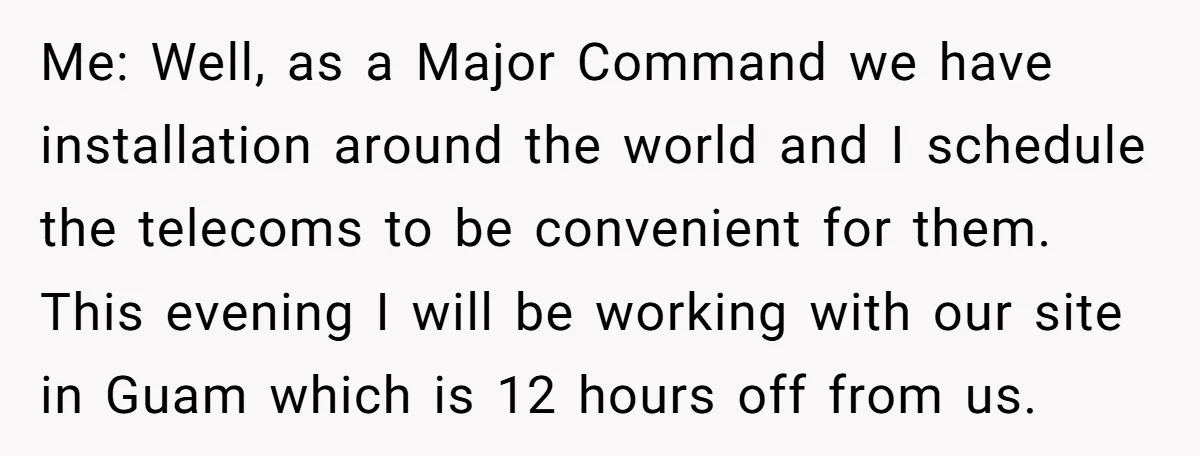 Injured Employee Silently Protests 60-Minute Lunch Break Time Policy, Outwits Clock-Watching Boss Me: Well, as a Major Command we have installation around the world and I schedule the telecoms to be convenient for them. This evening I will be working with our...
