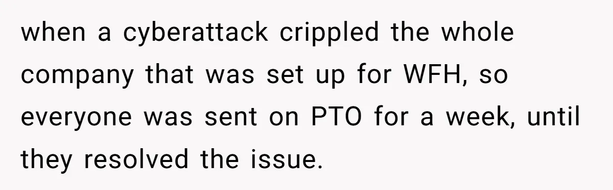 Injured Employee Silently Protests 60-Minute Lunch Break Time Policy, Outwits Clock-Watching Boss when a cyberattack crippled the whole company that was set up for WFH, so everyone was sent on PTO for a week, until they resolved the issue.