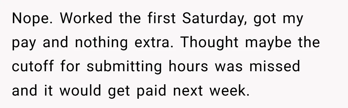 Injured Employee Silently Protests 60-Minute Lunch Break Time Policy, Outwits Clock-Watching Boss Nope. Worked the first Saturday, got my pay and nothing extra. Thought maybe the cutoff for submitting hours was missed and it would get paid next week.