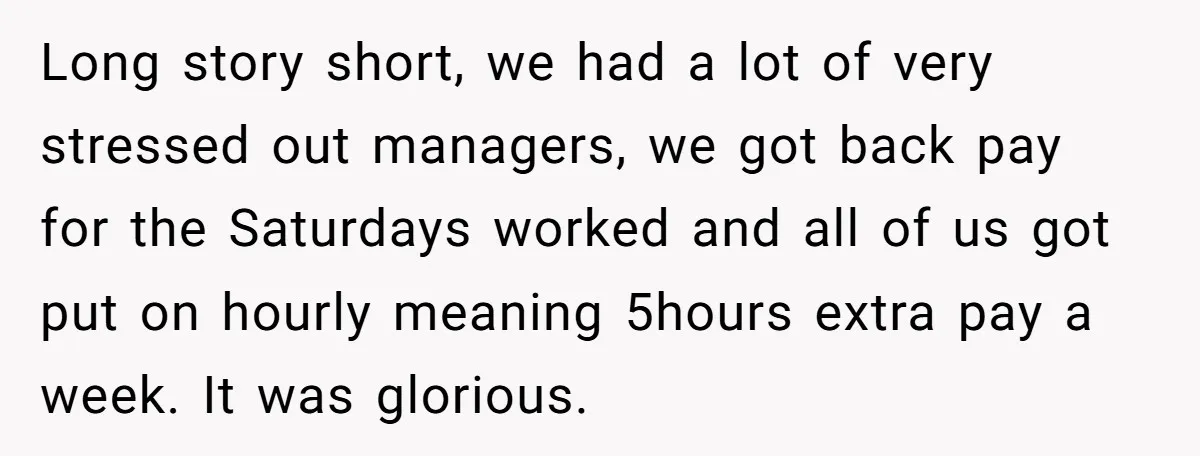 Injured Employee Silently Protests 60-Minute Lunch Break Time Policy, Outwits Clock-Watching Boss Long story short, we had a lot of very stressed out managers, we got back pay for the Saturdays worked and all of us got put on hourly meaning 5hours...