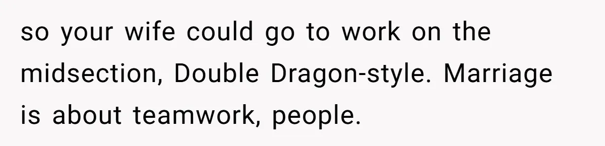 so your wife could go to work on the midsection, Double Dragon-style. Marriage is about teamwork, people.