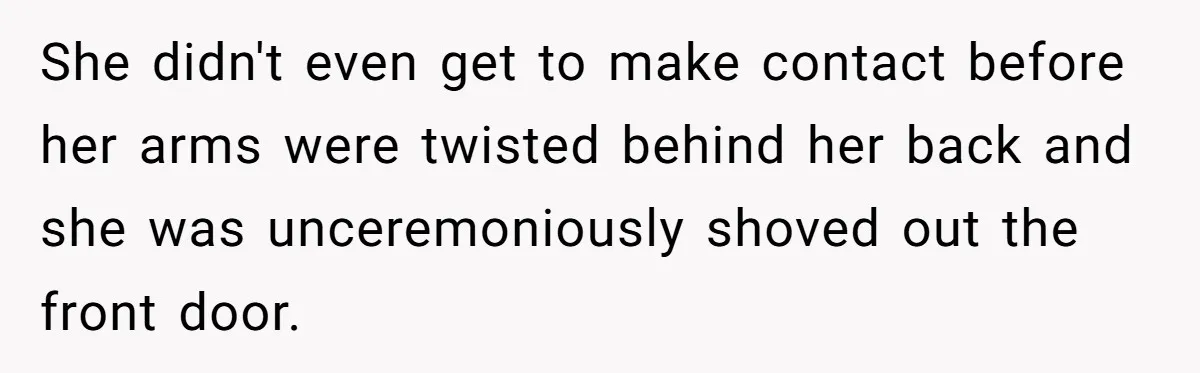 She didn't even get to make contact before her arms were twisted behind her back and she was unceremoniously shoved out the front door.