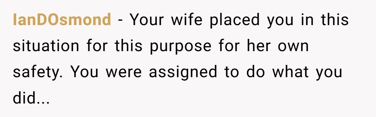 IanDOsmond - Your wife placed you in this situation for this purpose for her own safety. You were assigned to do what you did...
