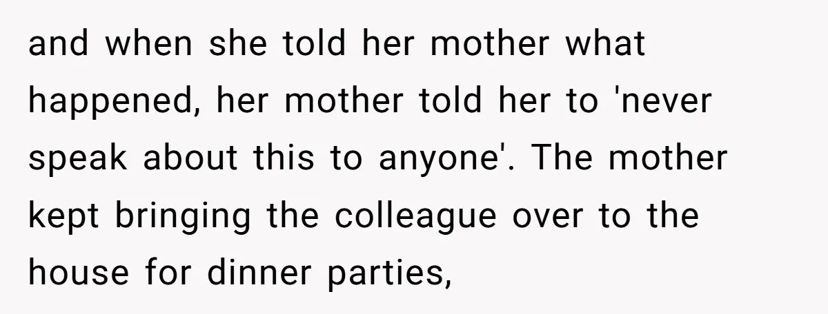 and when she told her mother what happened, her mother told her to 'never speak about this to anyone'. The mother kept bringing the colleague over to the house for...