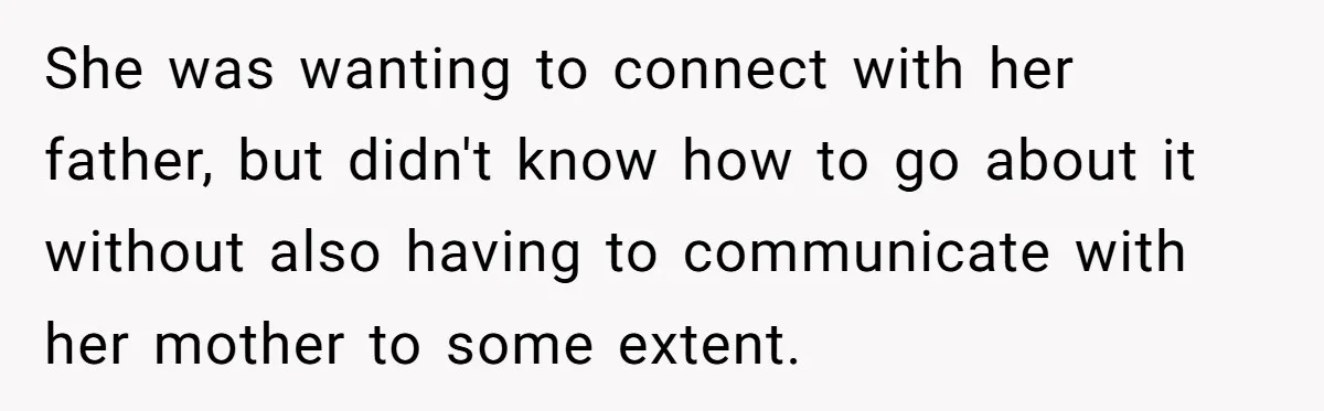 She was wanting to connect with her father, but didn't know how to go about it without also having to communicate with her mother to some extent.