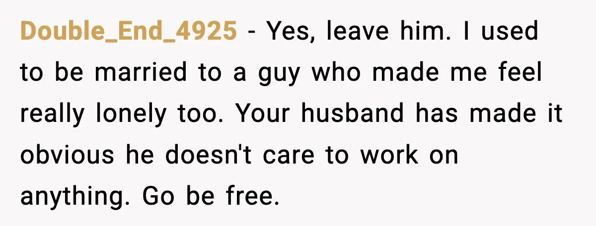 Double_End_4925 - Yes, leave him. I used to be married to a guy who made me feel really lonely too. Your husband has made it obvious he doesn't care to...