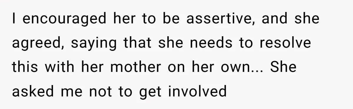 I encouraged her to be assertive, and she agreed, saying that she needs to resolve this with her mother on her own... She asked me not to get involved