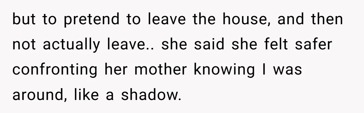 but to pretend to leave the house, and then not actually leave.. she said she felt safer confronting her mother knowing I was around, like a shadow.