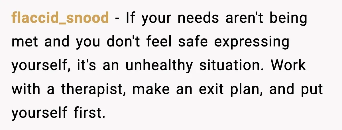 flaccid_snood - If your needs aren't being met and you don't feel safe expressing yourself, it's an unhealthy situation. Work with a therapist, make an exit plan, and put yourself...