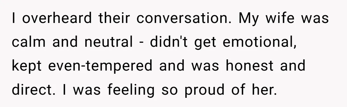 I overheard their conversation. My wife was calm and neutral - didn't get emotional, kept even-tempered and was honest and direct. I was feeling so proud of her.