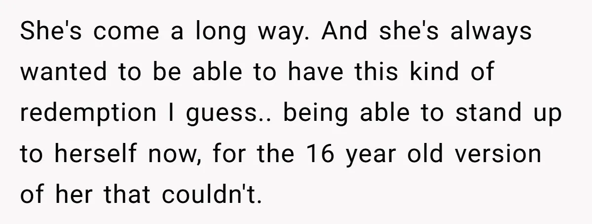 She's come a long way. And she's always wanted to be able to have this kind of redemption I guess.. being able to stand up to herself now, for the...