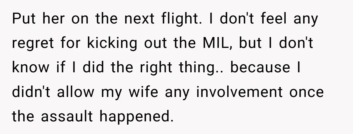 Put her on the next flight. I don't feel any regret for kicking out the MIL, but I don't know if I did the right thing.. because I didn't allow...