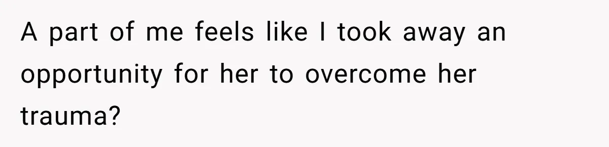 A part of me feels like I took away an opportunity for her to overcome her trauma?