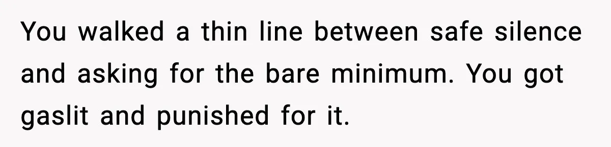 You walked a thin line between safe silence and asking for the bare minimum. You got gaslit and punished for it.