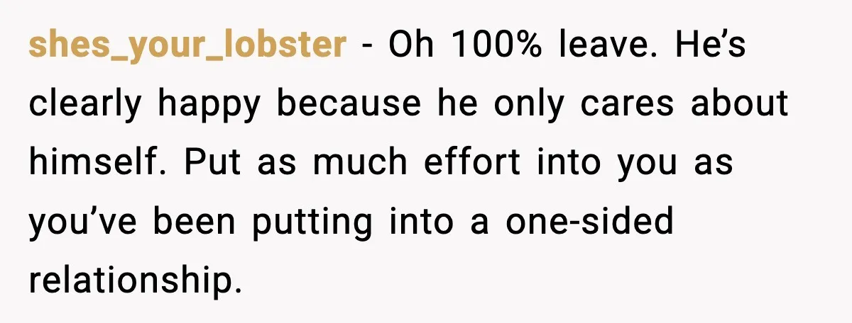 shes_your_lobster - Oh 100% leave. He’s clearly happy because he only cares about himself. Put as much effort into you as you’ve been putting into a one-sided relationship.