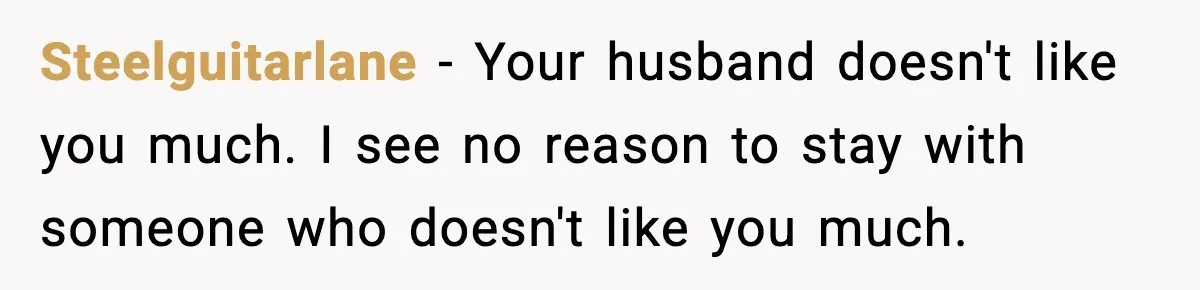 Steelguitarlane - Your husband doesn't like you much. I see no reason to stay with someone who doesn't like you much.
