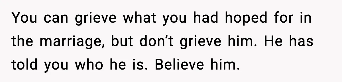 You can grieve what you had hoped for in the marriage, but don’t grieve him. He has told you who he is. Believe him.