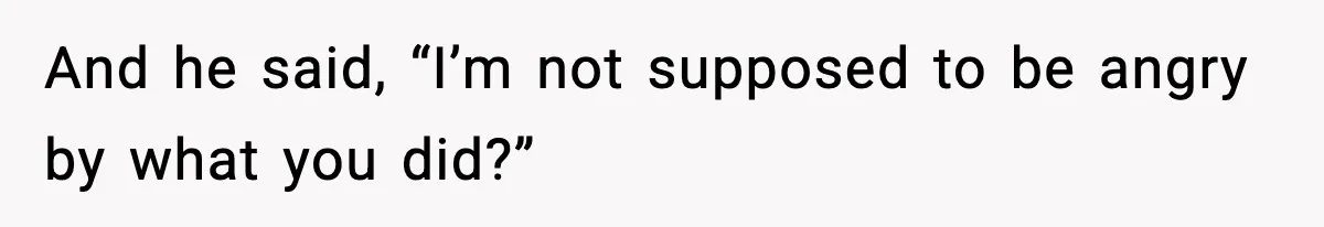 And he said, “I’m not supposed to be angry by what you did?”