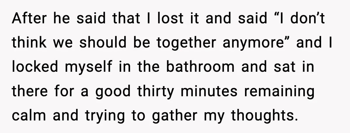 After he said that I lost it and said “I don’t think we should be together anymore” and I locked myself in the bathroom and sat in there for a...