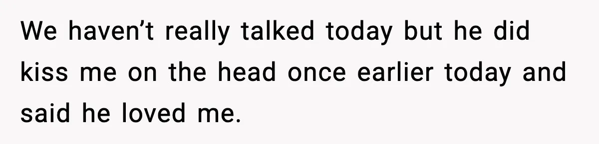 We haven’t really talked today but he did kiss me on the head once earlier today and said he loved me.