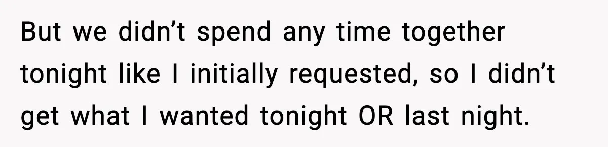 But we didn’t spend any time together tonight like I initially requested, so I didn’t get what I wanted tonight OR last night.