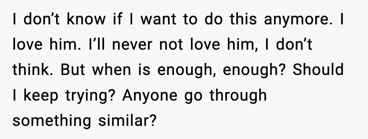 I don’t know if I want to do this anymore. I love him. I’ll never not love him, I don’t think. But when is enough, enough? Should I keep trying?...