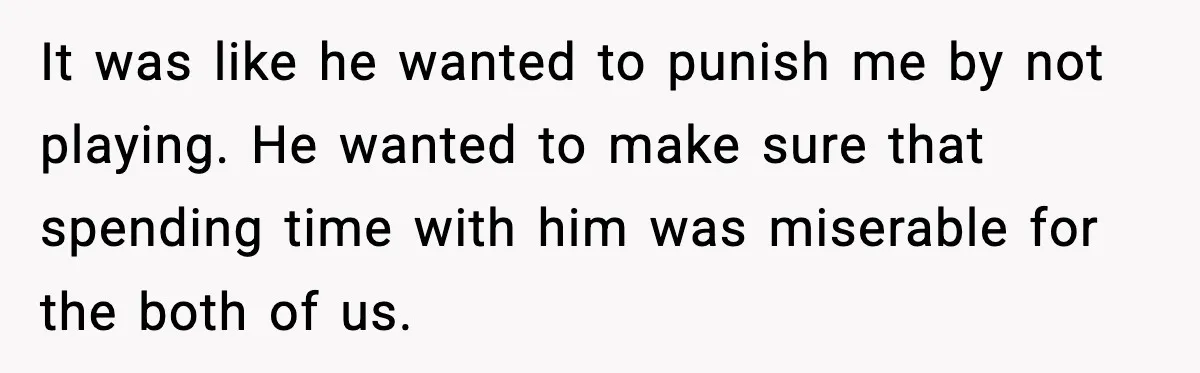 It was like he wanted to punish me by not playing. He wanted to make sure that spending time with him was miserable for the both of us.