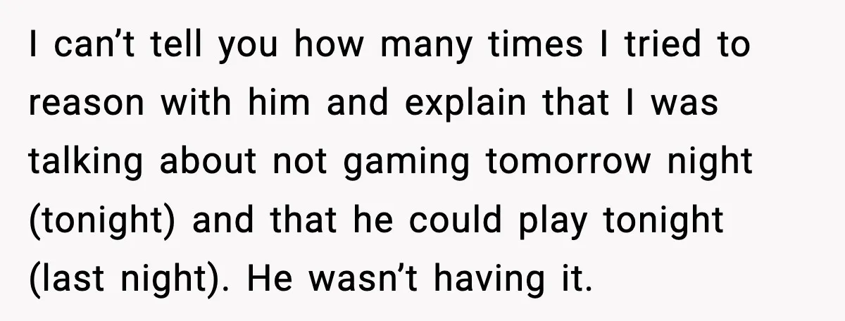 I can’t tell you how many times I tried to reason with him and explain that I was talking about not gaming tomorrow night (tonight) and that he could play...