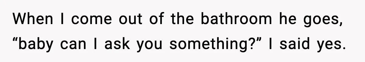 When I come out of the bathroom he goes, “baby can I ask you something?” I said yes.