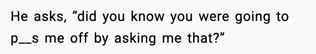 He asks, “did you know you were going to p__s me off by asking me that?”