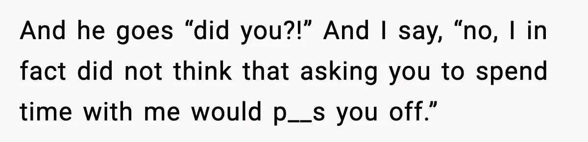 And he goes “did you?!” And I say, “no, I in fact did not think that asking you to spend time with me would p__s you off.”