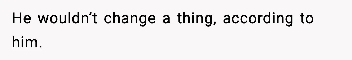 He wouldn’t change a thing, according to him.