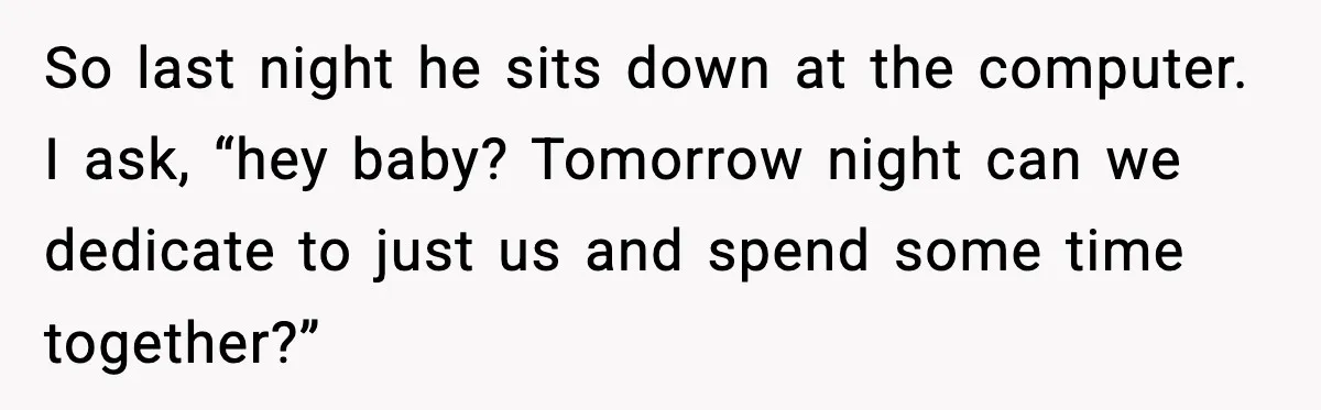 So last night he sits down at the computer. I ask, “hey baby? Tomorrow night can we dedicate to just us and spend some time together?”