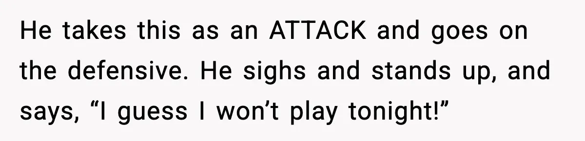 He takes this as an ATTACK and goes on the defensive. He sighs and stands up, and says, “I guess I won’t play tonight!”