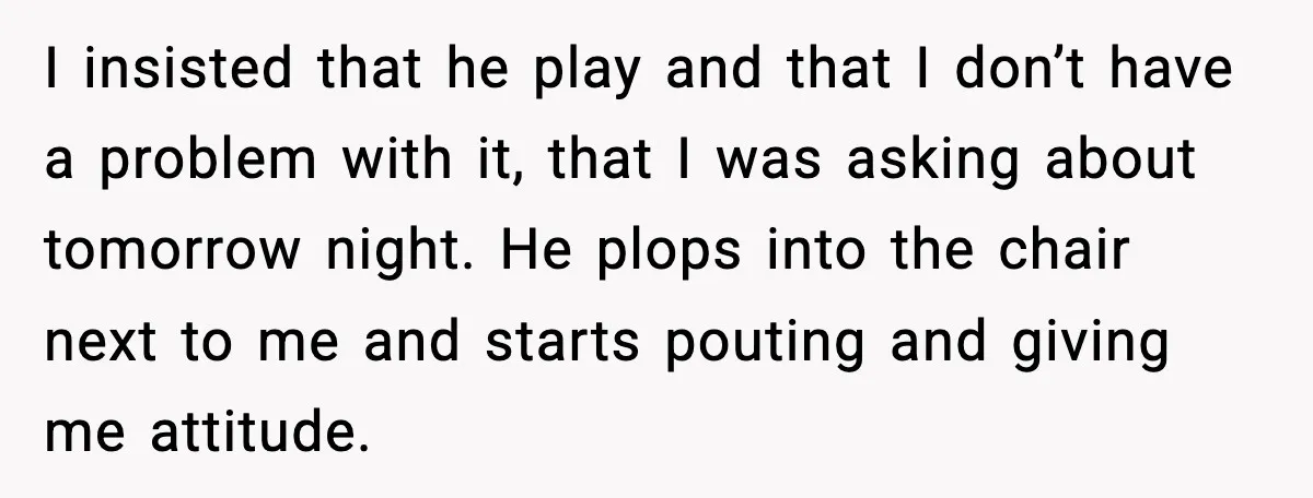 I insisted that he play and that I don’t have a problem with it, that I was asking about tomorrow night. He plops into the chair next to me and...