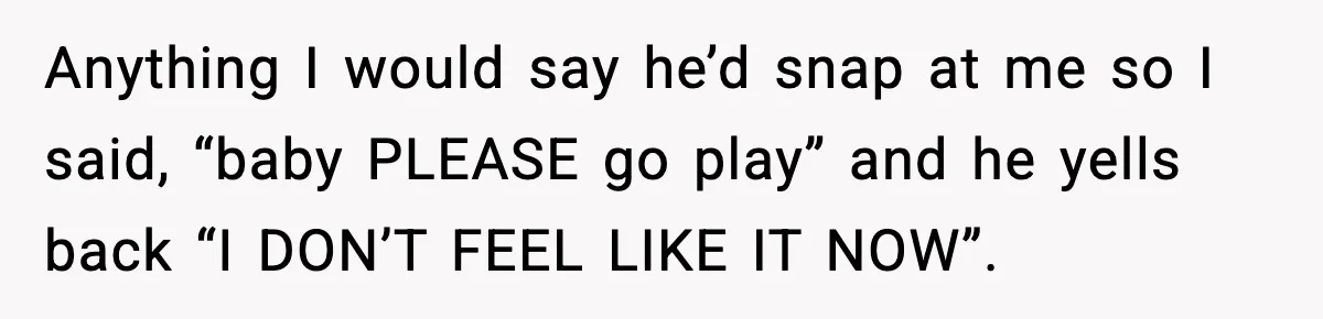 Anything I would say he’d snap at me so I said, “baby PLEASE go play” and he yells back “I DON’T FEEL LIKE IT NOW”.