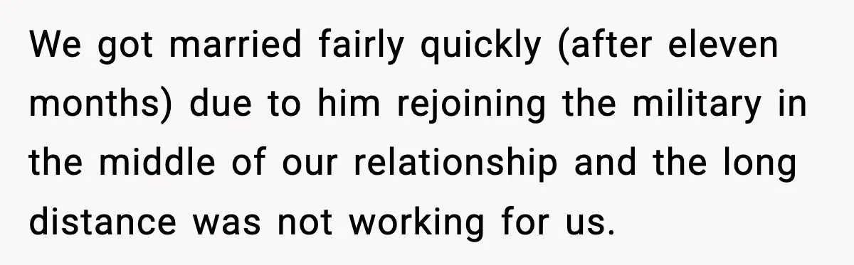 We got married fairly quickly (after eleven months) due to him rejoining the military in the middle of our relationship and the long distance was not working for us.