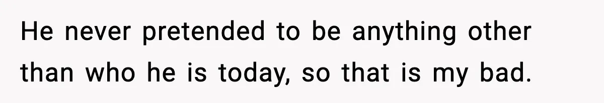 He never pretended to be anything other than who he is today, so that is my bad.