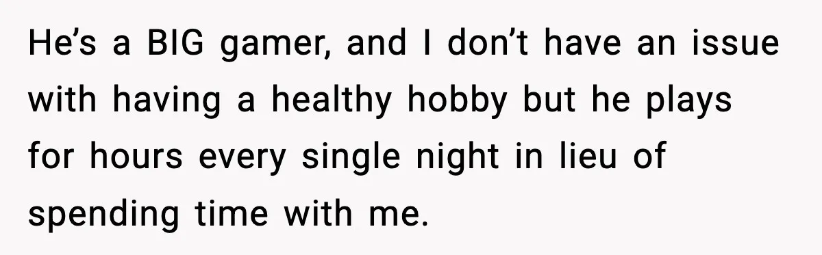 He’s a BIG gamer, and I don’t have an issue with having a healthy hobby but he plays for hours every single night in lieu of spending time with me.