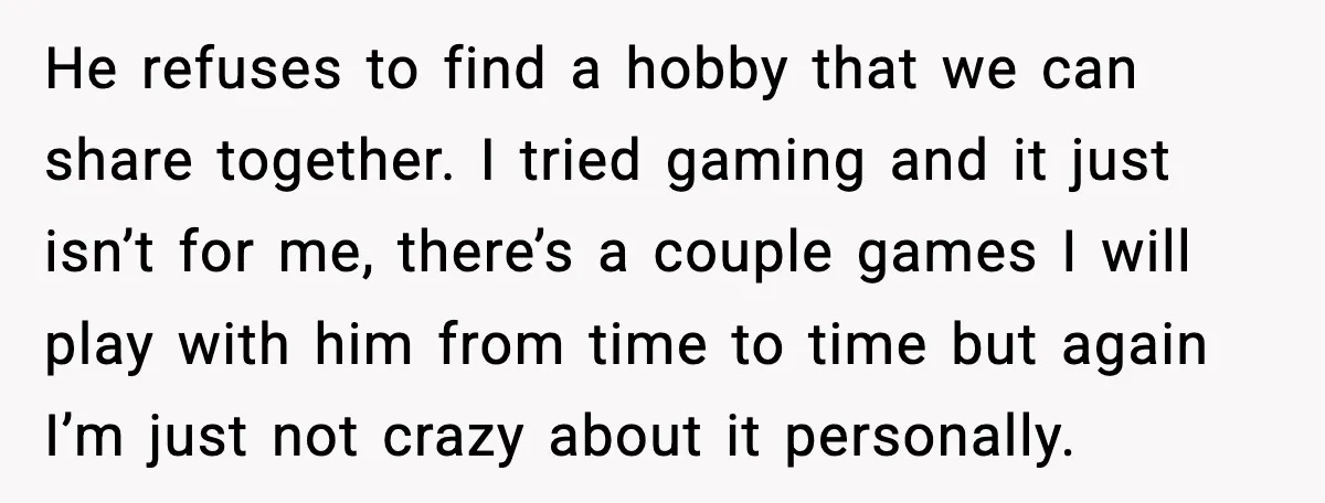 He refuses to find a hobby that we can share together. I tried gaming and it just isn’t for me, there’s a couple games I will play with him from...