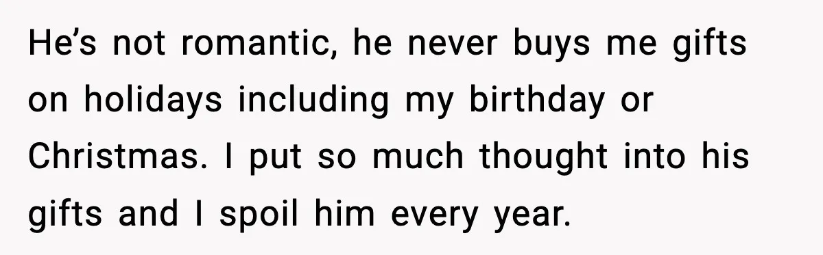 He’s not romantic, he never buys me gifts on holidays including my birthday or Christmas. I put so much thought into his gifts and I spoil him every year.