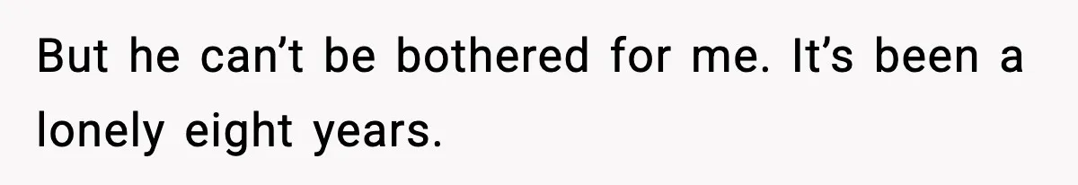 But he can’t be bothered for me. It’s been a lonely eight years.