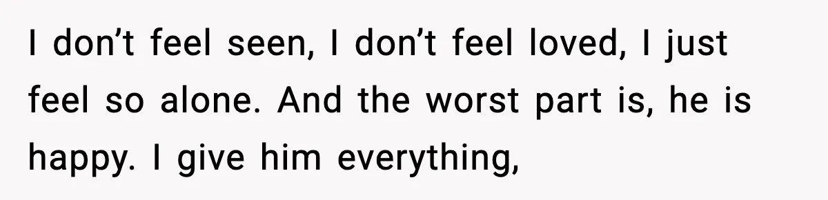 I don’t feel seen, I don’t feel loved, I just feel so alone. And the worst part is, he is happy. I give him everything,