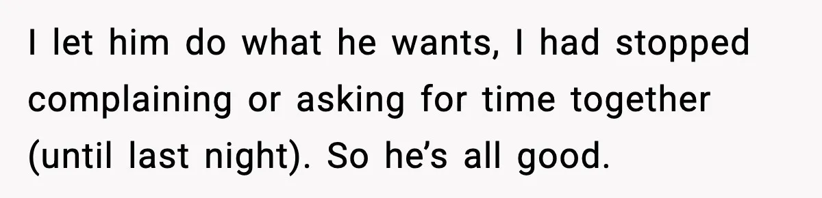 I let him do what he wants, I had stopped complaining or asking for time together (until last night). So he’s all good.