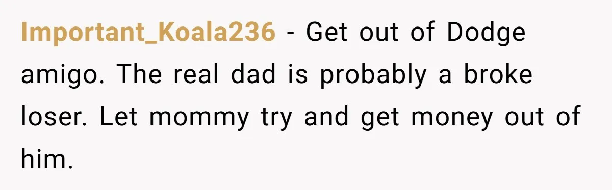 Important_Koala236 - Get out of Dodge amigo. The real dad is probably a broke loser. Let mommy try and get money out of him.