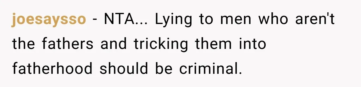 joesaysso - NTA... Lying to men who aren't the fathers and tricking them into fatherhood should be criminal.