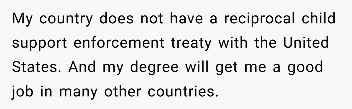 My country does not have a reciprocal child support enforcement treaty with the United States. And my degree will get me a good job in many other countries.